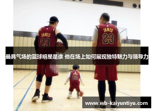 最具气场的篮球明星是谁 他在场上如何展现独特魅力与领导力